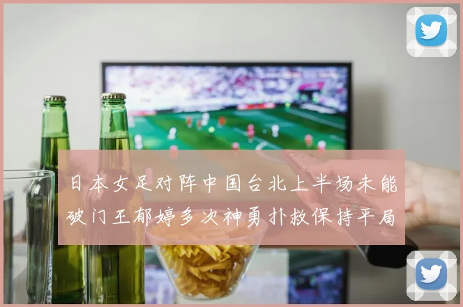 日本女足对阵中国台北上半场未能破门王郁婷多次神勇扑救保持平局