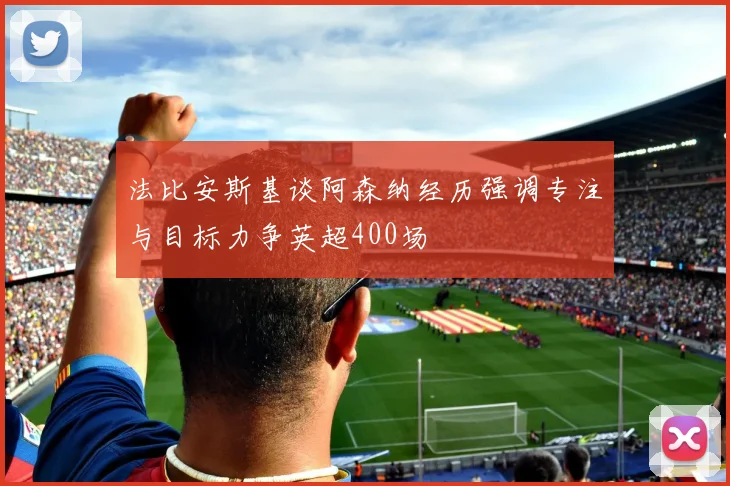 法比安斯基谈阿森纳经历强调专注与目标力争英超400场