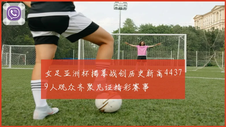 女足亚洲杯揭幕战创历史新高44379人观众齐聚见证精彩赛事