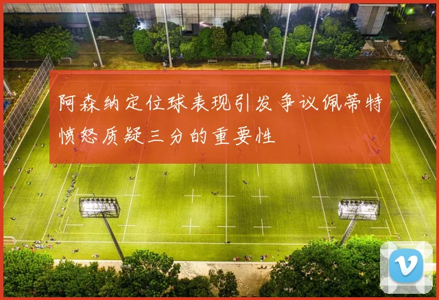 阿森纳定位球表现引发争议佩蒂特愤怒质疑三分的重要性