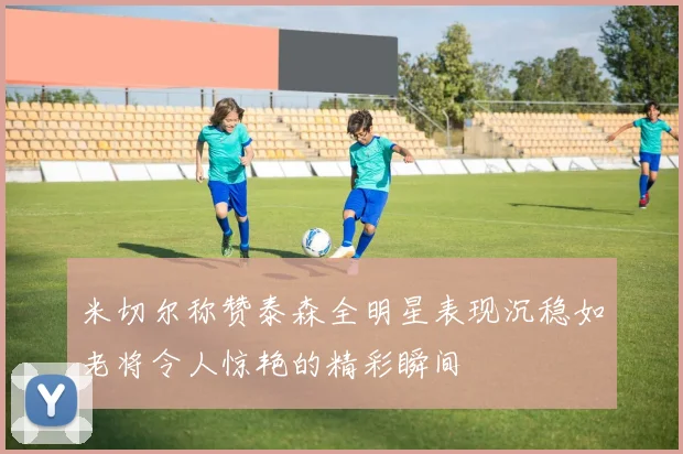 米切尔称赞泰森全明星表现沉稳如老将令人惊艳的精彩瞬间