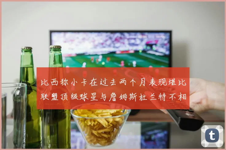 比西称小卡在过去两个月表现堪比联盟顶级球星与詹姆斯杜兰特不相上下