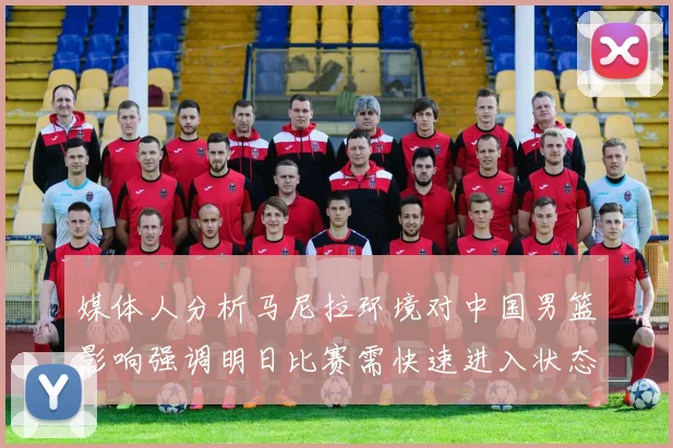 媒体人分析马尼拉环境对中国男篮影响强调明日比赛需快速进入状态