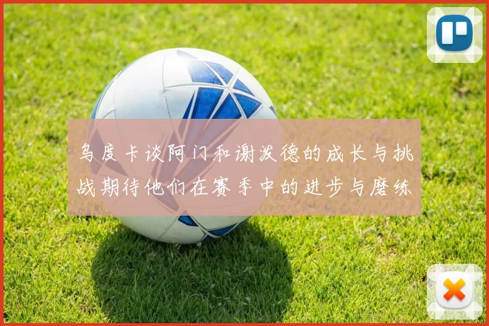 乌度卡谈阿门和谢泼德的成长与挑战期待他们在赛季中的进步与磨练