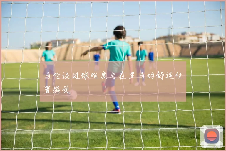 马伦谈进球难度与在罗马的舒适位置感受